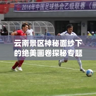 云南景区神秘面纱下的绝美画卷探秘专题图