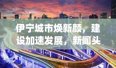伊宁城市焕新颜，建设加速发展，新闻头条抢先看