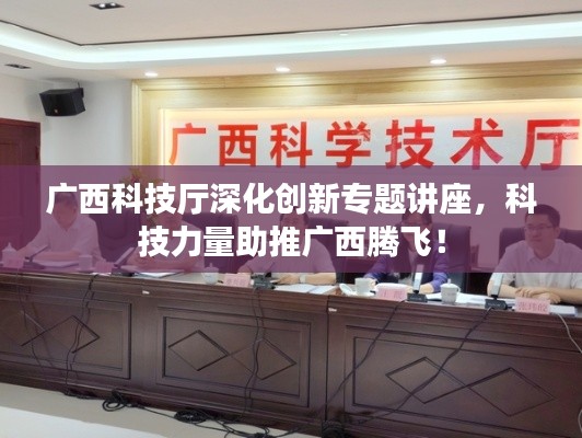 广西科技厅深化创新专题讲座，科技力量助推广西腾飞！