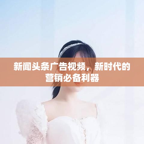 新闻头条广告视频，新时代的营销必备利器