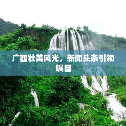 广西壮美风光，新闻头条引领瞩目