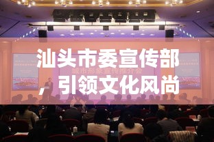 汕头市委宣传部，引领文化风尚，塑造魅力城市形象