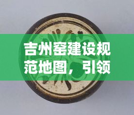 吉州窑建设规范地图，引领陶瓷艺术新时代的导航指南