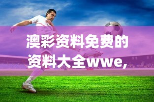 澳彩资料免费的资料大全wwe,信息明晰解析导向_愉悦版MRS39.457