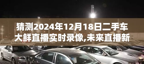 未来直播新纪元，二手车大鲜直播沉浸式体验与智能互动革新（2024年12月18日实时录像猜测）