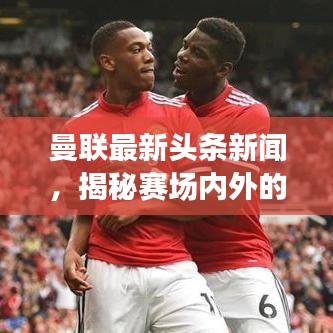 曼联最新头条新闻，揭秘赛场内外的精彩瞬间！