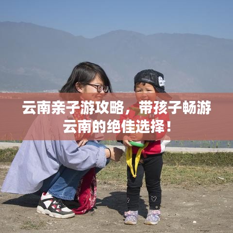 云南亲子游攻略，带孩子畅游云南的绝佳选择！