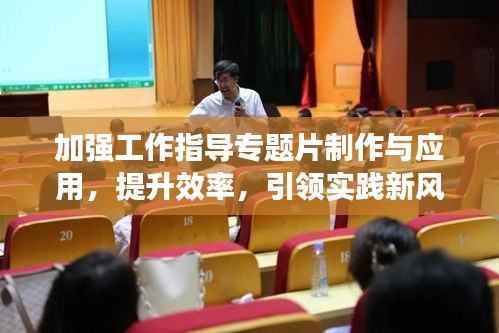 加强工作指导专题片制作与应用，提升效率，引领实践新风尚