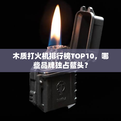 木质打火机排行榜TOP10，哪些品牌独占鳌头？
