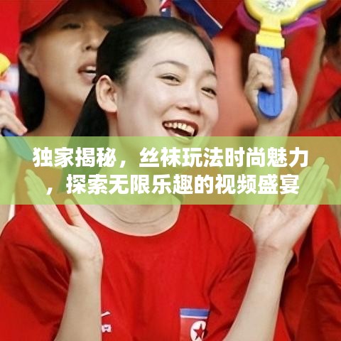 独家揭秘，丝袜玩法时尚魅力，探索无限乐趣的视频盛宴